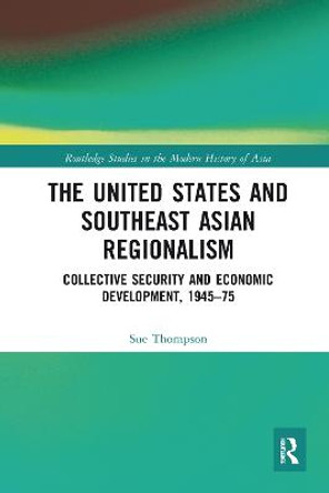 The United States and Southeast Asian Regionalism: Collective Security and Economic Development, 1945–75 by Sue Thompson