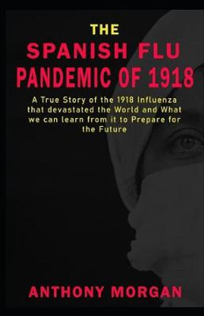 THE SPANISH FLU PANDEMIC OF 1918 A True Story of the 1918 Influenza that devastated the World and What we can learn from it to Prepare for the Future by Anthony Morgan