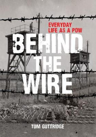 Behind the Wire: Everyday Life as a POW by Tom Guttridge