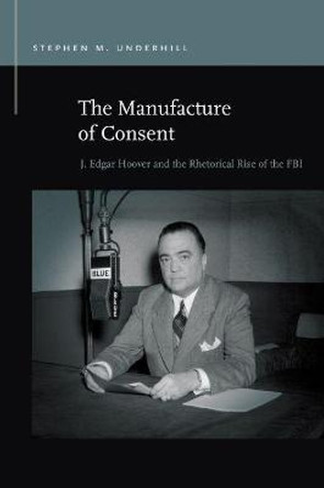 The Manufacture of Consent: J. Edgar Hoover and the Rhetorical Rise of the FBI by Stephen M Underhill