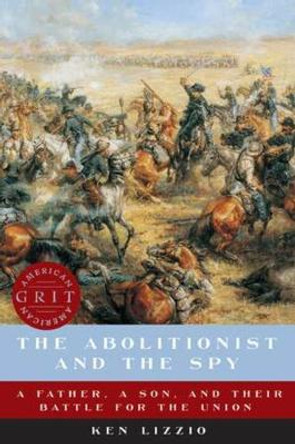 The Abolitionist and the Spy: A Father, a Son, and Their Battle for the Union by Ken Lizzio