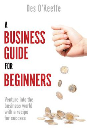 A Business Guide for Beginners: Venture into the business world with a recipe for success by Des O'Keeffe