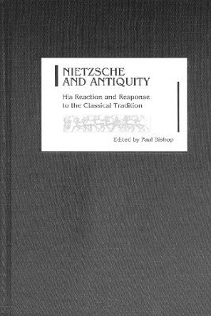 Nietzsche and Antiquity - His Reaction and Response to the Classical Tradition by Paul Bishop