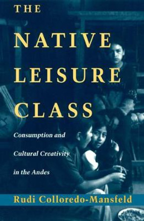 The Native Leisure Class: Consumption and Cultural Creativity in the Andes by Rudi Colloredo-Mansfeld