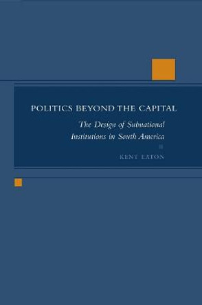 Politics Beyond the Capital: The Design of Subnational Institutions in South America by Kent Eaton