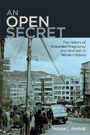 An Open Secret: The History of Unwanted Pregnancy and Abortion in Modern Bolivia by Natalie L. Kimball