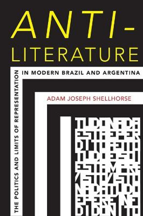 Anti-Literature: The Politics and Limits of Representation in Modern Brazil and Argentina by Adam Joseph Shellhorse