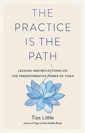 The Practice Is the Path: Lessons and Reflections on the Transformative Power of Yoga by Tias Little