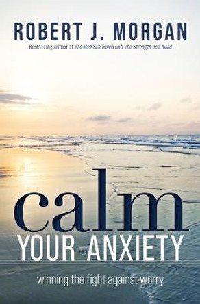 Calm Your Anxiety: Winning the Fight Against Worry by Robert J. Morgan