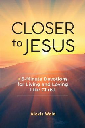 Closer to Jesus: 5-Minute Devotions for Living and Loving Like Christ by Alexis Waid
