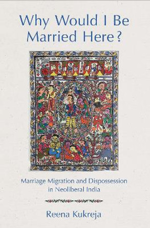 Why Would I Be Married Here?: Marriage Migration and Dispossession in Neoliberal India by Reena Kukreja