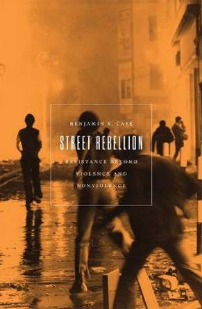 Street Rebellion: Resistance Beyond Violence and Nonviolence by Benjamin S Case