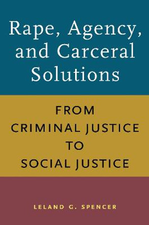 The Rape, Agency, and Carceral Solutions: From Criminal Justice to Social Justice by Leland G. Spencer