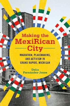 Making the MexiRican City: Migration, Placemaking, and Activism in Grand Rapids, Michigan by Delia Fernández-Jones