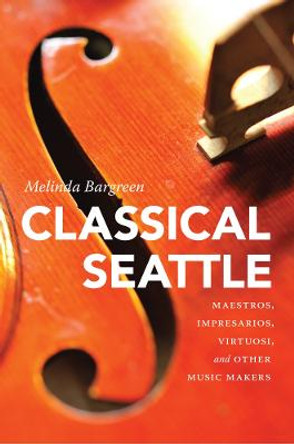 Classical Seattle: Maestros, Impresarios, Virtuosi, and Other Music Makers by Melinda Bargreen