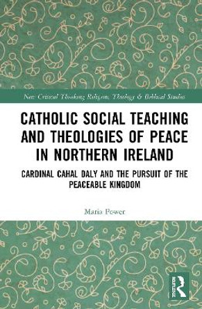 Catholic Social Teaching and Theologies of Peace in Northern Ireland: Cardinal Cahal Daly and the Pursuit of the Peaceable Kingdom by Maria Power