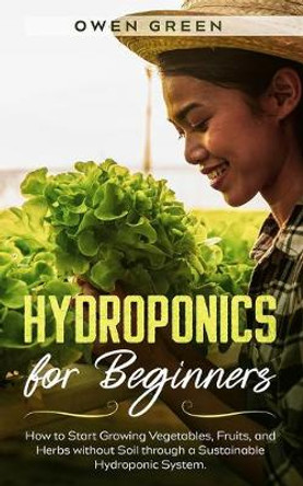 Hydroponics for Beginners: How to Start Growing Vegetables, Fruits, and Herbs without Soil through a Sustainable Hydroponic System by Owen Green