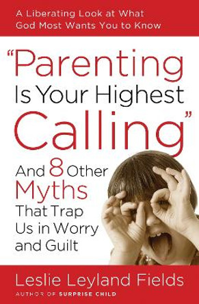 Parenting is your Highest Call: And Eight Other Myths that Trap Us in Worry and Guilt by Leslie Leyland Fields