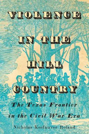Violence in the Hill Country: The Texas Frontier in the Civil War Era by Nicholas Keefauver Roland