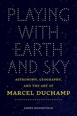 Playing with Earth and Sky - Astronomy, Geography, and the Art of Marcel Duchamp by James Housefield