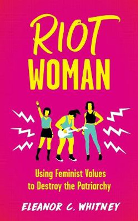 Riot Woman: Using Feminist Values to Destroy the Patriarchy by Eleanor C Whitney