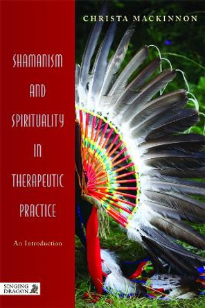 Shamanism and Spirituality in Therapeutic Practice: An Introduction by Christa Mackinnon