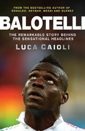 Balotelli: The Remarkable Story Behind the Sensational Headlines by Luca Caioli