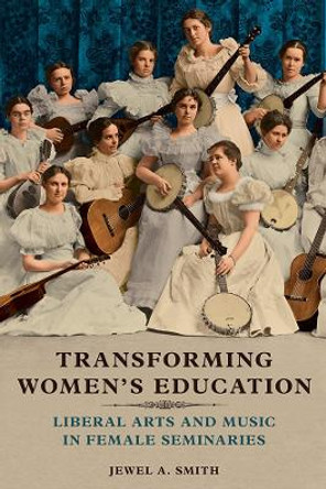 Transforming Women's Education: Liberal Arts and Music in Female Seminaries by Jewel A. Smith