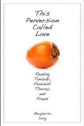 This Perversion Called Love: Reading Tanizaki, Feminist Theory, and Freud by Margherita Long