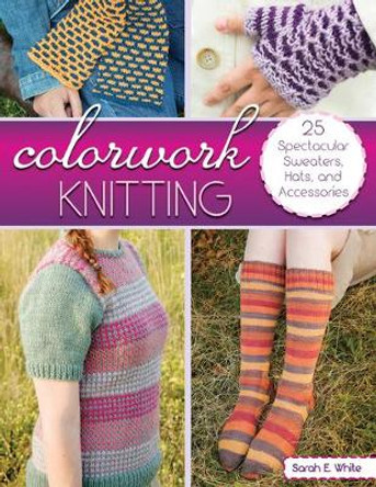 Colorwork Knitting: 25 Spectacular Sweaters, Hats, and Accessories by Sarah E. White