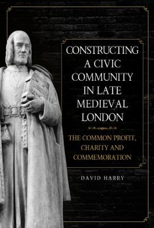 Constructing a Civic Community in Late Medieval - The Common Profit, Charity and Commemoration by David Harry