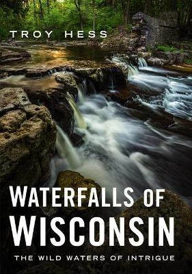 Waterfalls of Wisconsin: The Wild Waters of Intrigue by Troy Hess