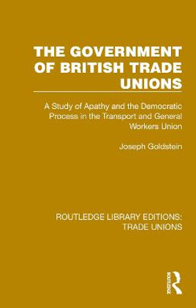 The Government of British Trade Unions: A Study of Apathy and the Democratic Process in the Transport and General Workers Union by Joseph Goldstein