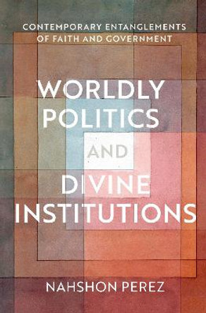 Worldly Politics and Divine Institutions: Contemporary Entanglements of Faith and Government by Nahshon Perez