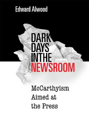 Dark Days in the Newsroom: McCarthyism Aimed at the Press by Edward Alwood