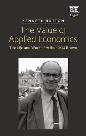 The Value of Applied Economics: The Life and Work of Arthur (A.J.) Brown by Kenneth Button