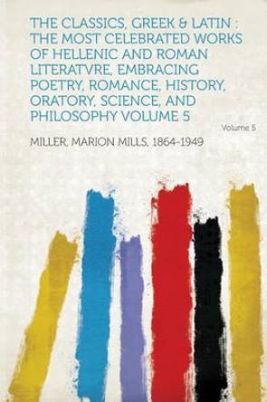 The Classics, Greek & Latin: The Most Celebrated Works of Hellenic and Roman Literatvre, Embracing Poetry, Romance, History, Oratory, Science, and Philosophy Volume 5 by Miller Marion Mills 1864-1949