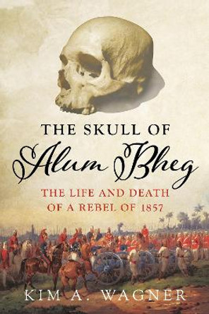 The Skull of Alum Bheg: The Life and Death of a Rebel of 1857 by Kim A. Wagner