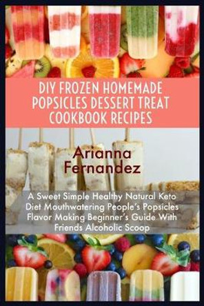 DIY Frozen Homemade Popsicles Dessert Treat Cookbook Recipes: A Sweet Simple Healthy Natural Keto Diet Mouthwatering People's Popsicles Flavor Making Beginner's Guide With Friends Alcoholic Scoop by Arianna Fernandez