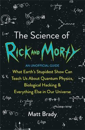 The Science of Rick and Morty: What Earth's Stupidest Show Can Teach Us About Quantum Physics, Biological Hacking and Everything Else In Our Universe (An Unofficial Guide) by Matt Brady