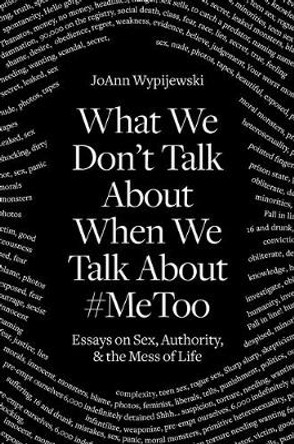 What We Don't Talk about When We Talk about #metoo: Essays on Sex, Authority and the Mess of Life by Joann Wypijewski