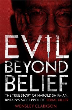 Evil Beyond Belief: The True Story of Harold Shipman, Britain's most prolific serial killer by Wensley Clarkson