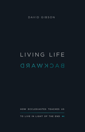 Living Life Backward: How Ecclesiastes Teaches Us to Live in Light of the End by David Gibson