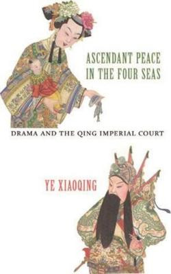 Ascendant Peace in the Four Seas: Drama and the Qing Imperial Court by Ye Xiaoping