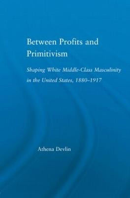 Between Profits and Primitivism: Shaping White Middle-Class Masculinity in the U.S., 1880-1917 by Athena Devlin