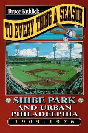 To Every Thing a Season: Shibe Park and Urban Philadelphia, 1909-1976 by Bruce Kuklick