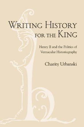 Writing History for the King: Henry II and the Politics of Vernacular Historiography by Charity Urbanski