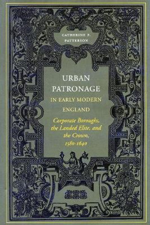 Urban Patronage in Early Modern England: Corporate Boroughs, the Landed Elite, and the Crown, 1580-1640 by Catherine Frances Patterson