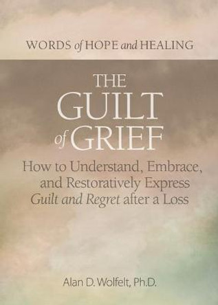 The Guilt of Grief: How to Understand, Embrace, and Restoratively Express Guilt and Regret After a Loss by Alan D Wolfelt