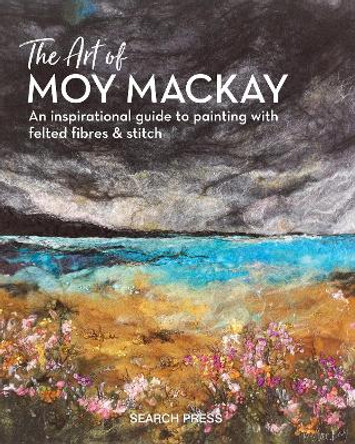 The Art of Moy Mackay: An Inspirational Guide to Painting with Felted Fibres & Stitch by Moy Mackay